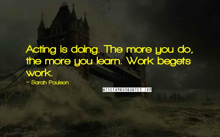 Sarah Paulson Quotes: Acting is doing. The more you do, the more you learn. Work begets work.