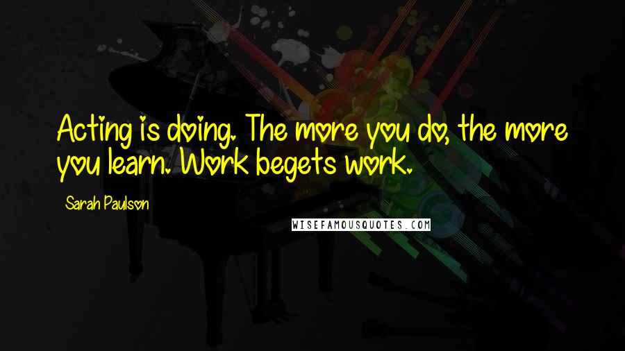 Sarah Paulson Quotes: Acting is doing. The more you do, the more you learn. Work begets work.