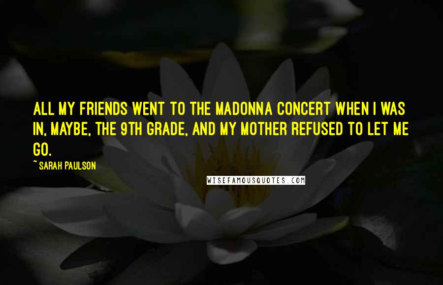 Sarah Paulson Quotes: All my friends went to the Madonna concert when I was in, maybe, the 9th grade, and my mother refused to let me go.