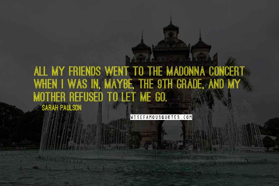 Sarah Paulson Quotes: All my friends went to the Madonna concert when I was in, maybe, the 9th grade, and my mother refused to let me go.