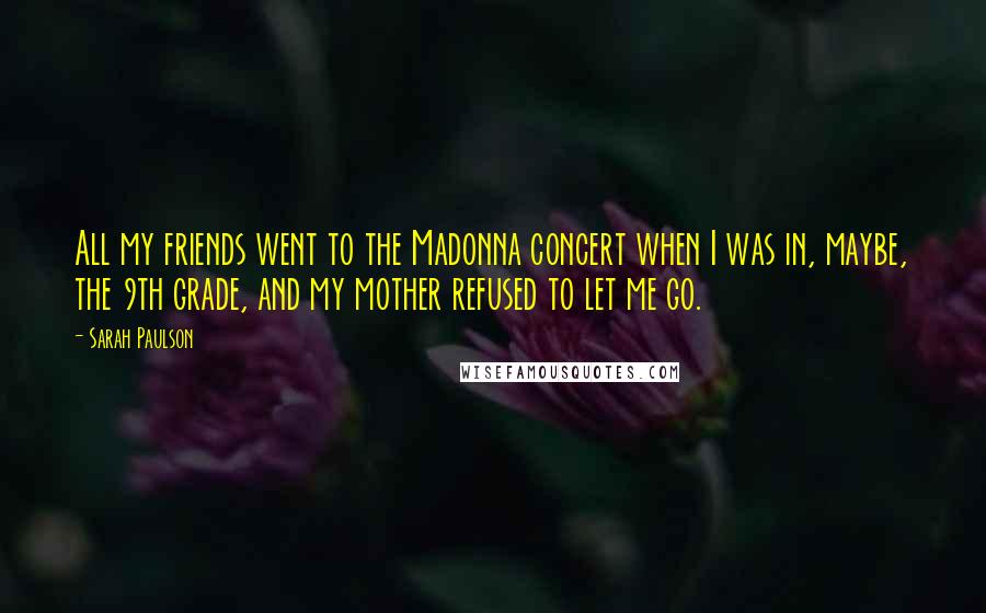 Sarah Paulson Quotes: All my friends went to the Madonna concert when I was in, maybe, the 9th grade, and my mother refused to let me go.