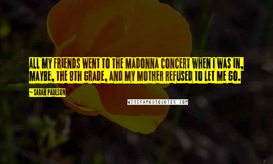 Sarah Paulson Quotes: All my friends went to the Madonna concert when I was in, maybe, the 9th grade, and my mother refused to let me go.