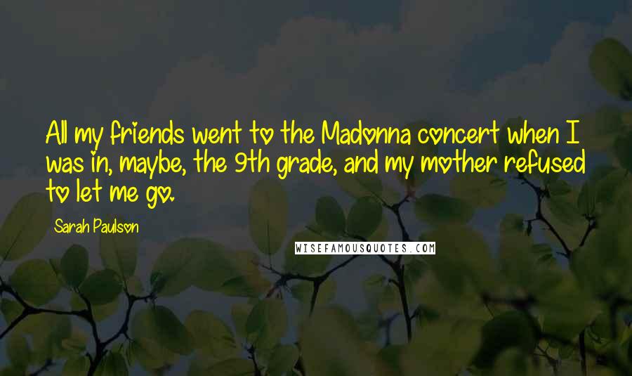 Sarah Paulson Quotes: All my friends went to the Madonna concert when I was in, maybe, the 9th grade, and my mother refused to let me go.