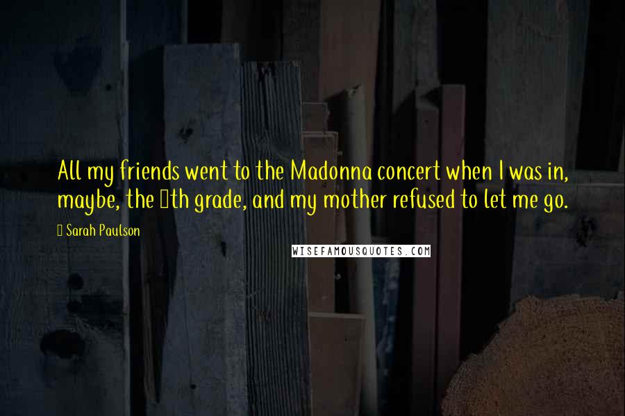 Sarah Paulson Quotes: All my friends went to the Madonna concert when I was in, maybe, the 9th grade, and my mother refused to let me go.