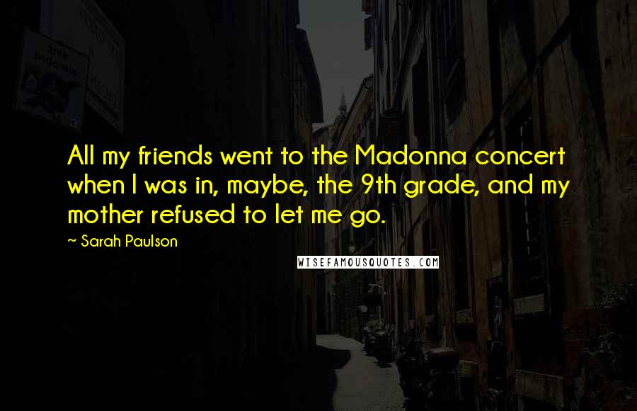 Sarah Paulson Quotes: All my friends went to the Madonna concert when I was in, maybe, the 9th grade, and my mother refused to let me go.