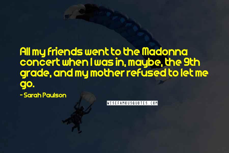 Sarah Paulson Quotes: All my friends went to the Madonna concert when I was in, maybe, the 9th grade, and my mother refused to let me go.