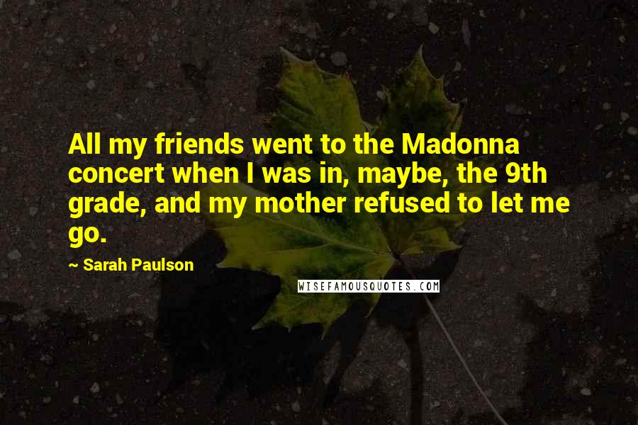 Sarah Paulson Quotes: All my friends went to the Madonna concert when I was in, maybe, the 9th grade, and my mother refused to let me go.