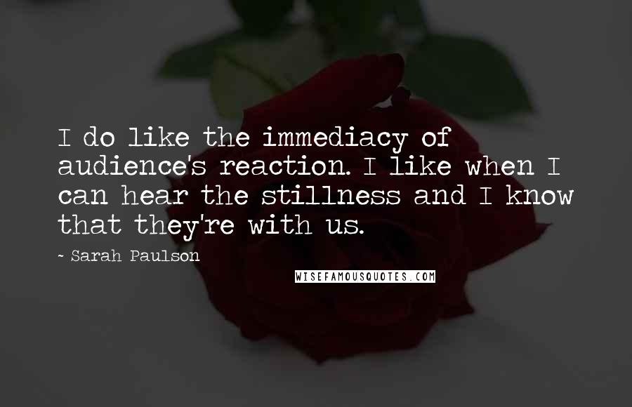 Sarah Paulson Quotes: I do like the immediacy of audience's reaction. I like when I can hear the stillness and I know that they're with us.