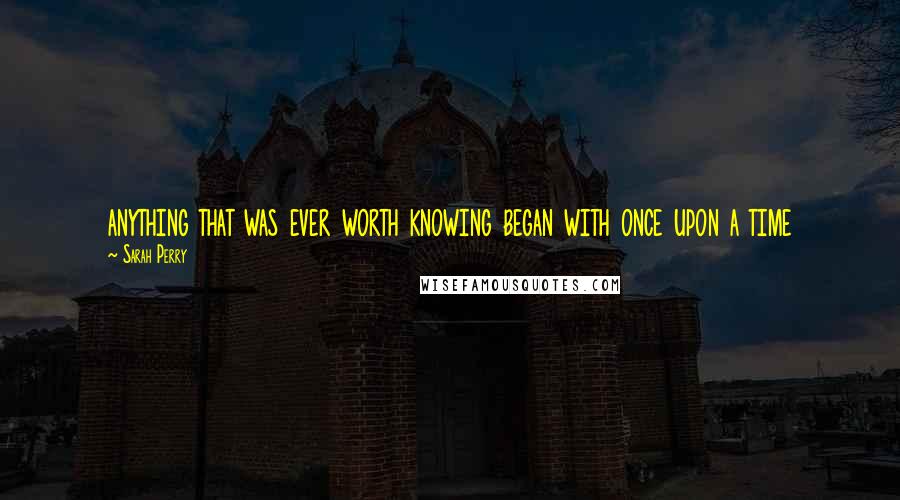 Sarah Perry Quotes: anything that was ever worth knowing began with once upon a time