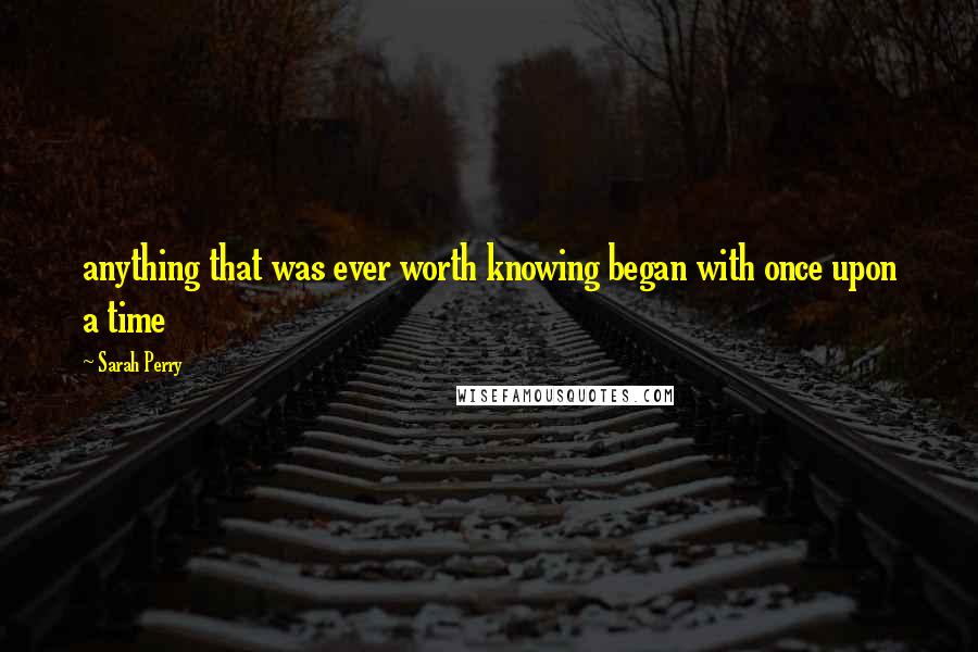 Sarah Perry Quotes: anything that was ever worth knowing began with once upon a time