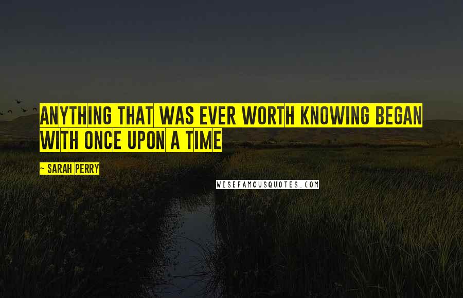 Sarah Perry Quotes: anything that was ever worth knowing began with once upon a time