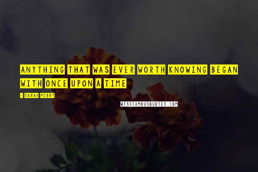 Sarah Perry Quotes: anything that was ever worth knowing began with once upon a time