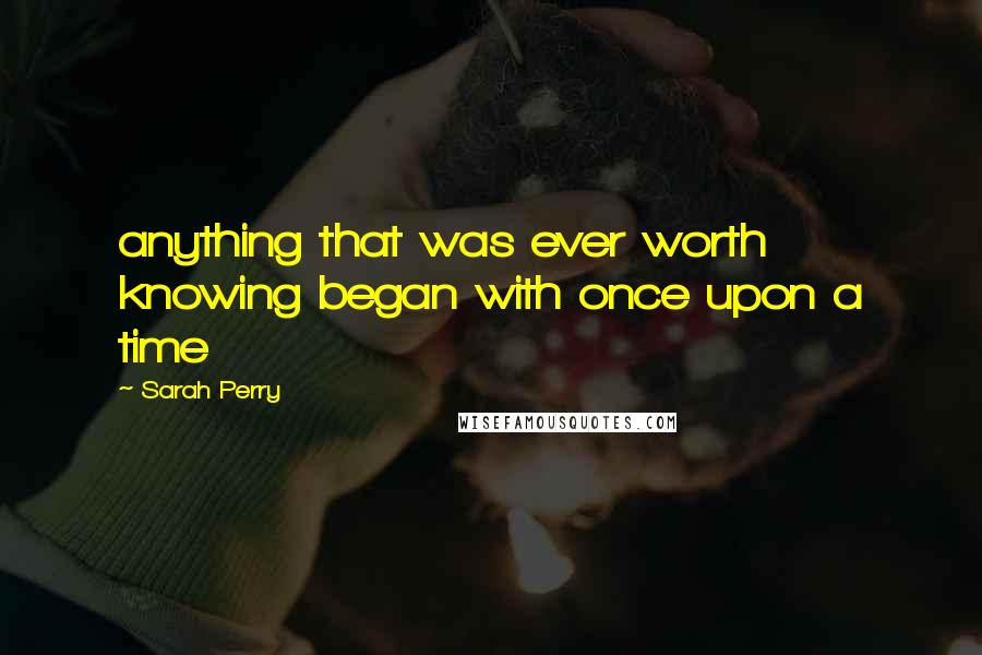 Sarah Perry Quotes: anything that was ever worth knowing began with once upon a time