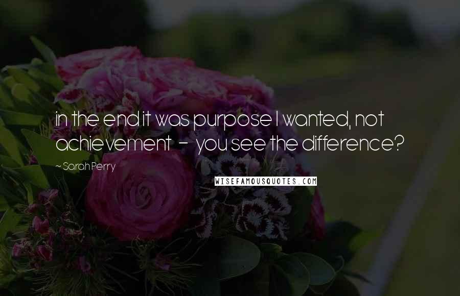 Sarah Perry Quotes: in the end it was purpose I wanted, not achievement  -  you see the difference?