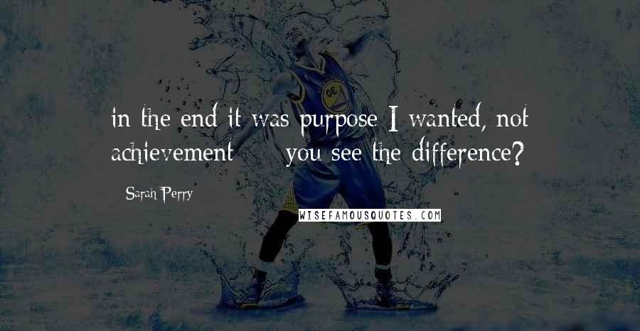 Sarah Perry Quotes: in the end it was purpose I wanted, not achievement  -  you see the difference?