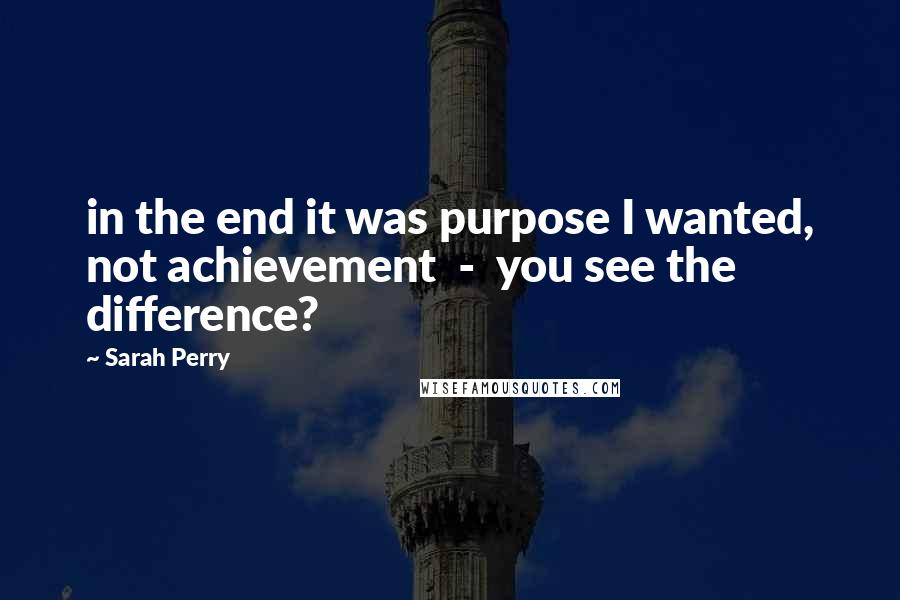 Sarah Perry Quotes: in the end it was purpose I wanted, not achievement  -  you see the difference?
