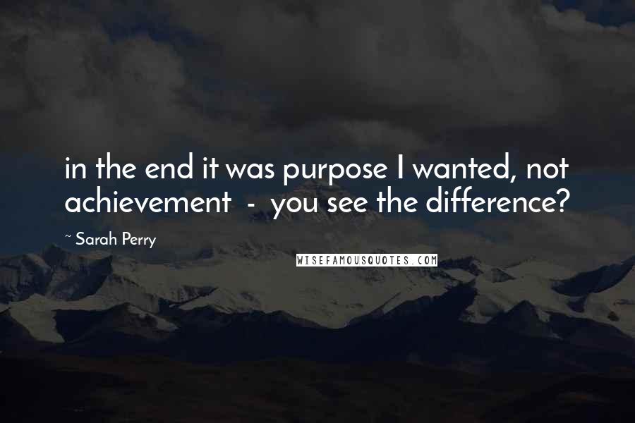 Sarah Perry Quotes: in the end it was purpose I wanted, not achievement  -  you see the difference?