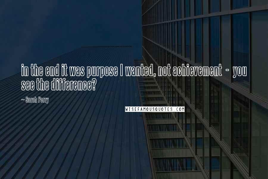 Sarah Perry Quotes: in the end it was purpose I wanted, not achievement  -  you see the difference?