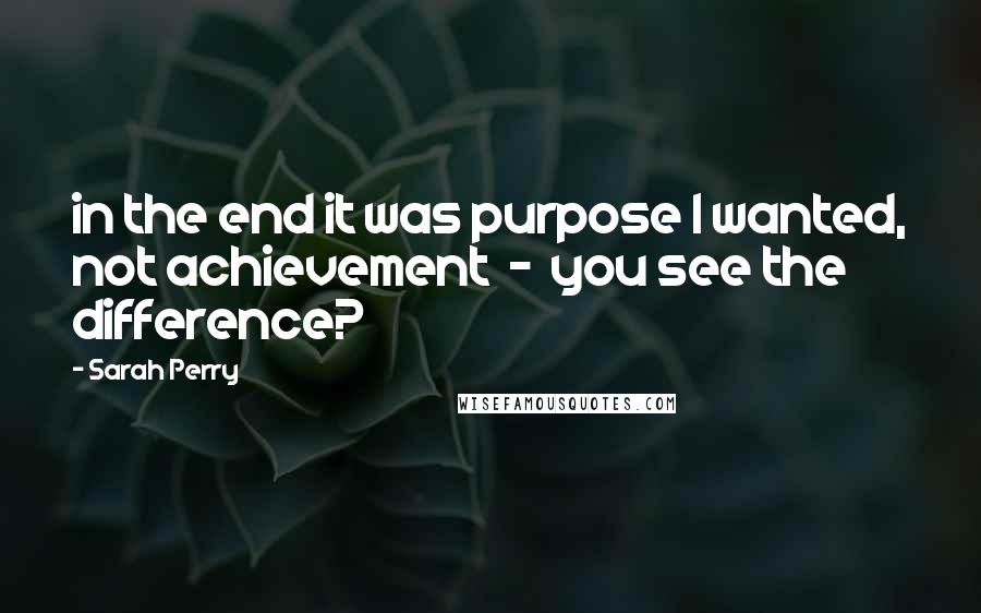 Sarah Perry Quotes: in the end it was purpose I wanted, not achievement  -  you see the difference?