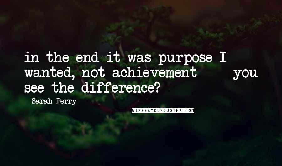 Sarah Perry Quotes: in the end it was purpose I wanted, not achievement  -  you see the difference?