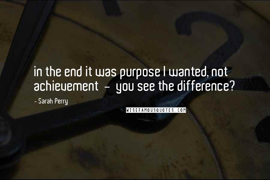 Sarah Perry Quotes: in the end it was purpose I wanted, not achievement  -  you see the difference?