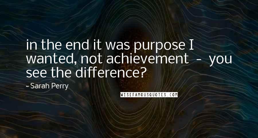 Sarah Perry Quotes: in the end it was purpose I wanted, not achievement  -  you see the difference?