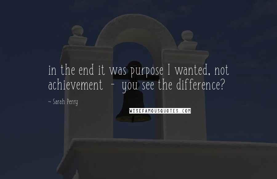 Sarah Perry Quotes: in the end it was purpose I wanted, not achievement  -  you see the difference?