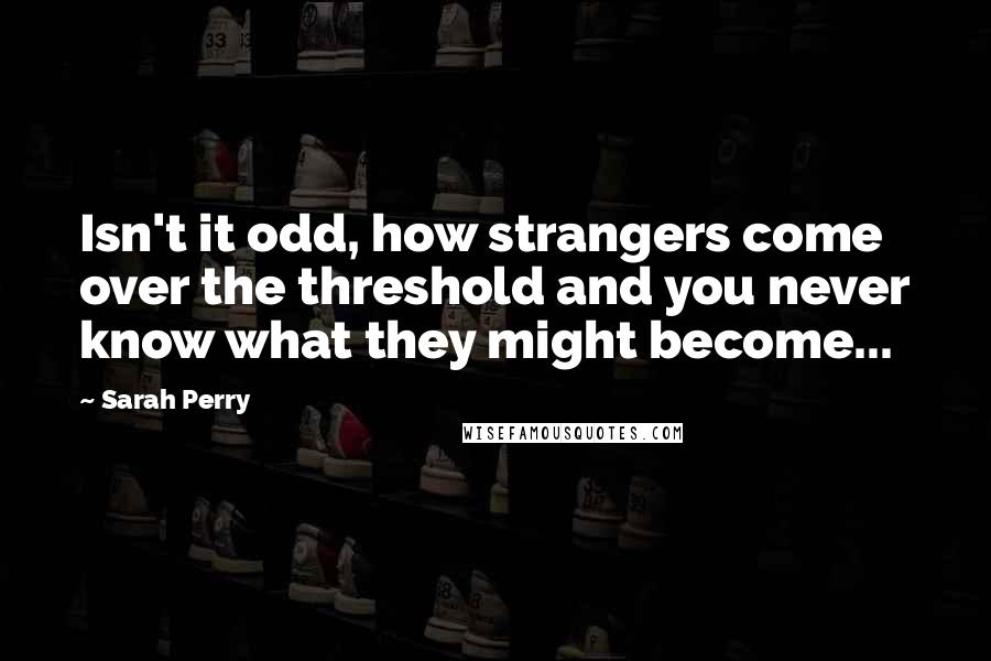 Sarah Perry Quotes: Isn't it odd, how strangers come over the threshold and you never know what they might become...