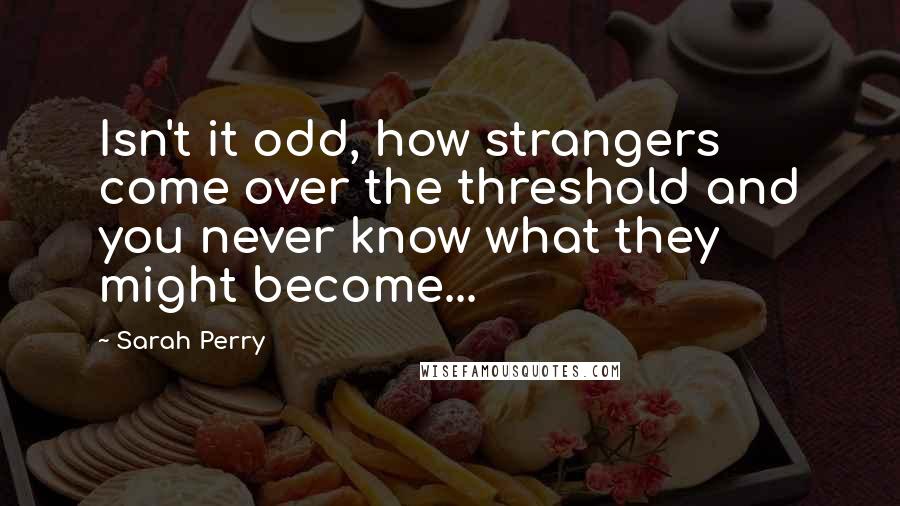 Sarah Perry Quotes: Isn't it odd, how strangers come over the threshold and you never know what they might become...