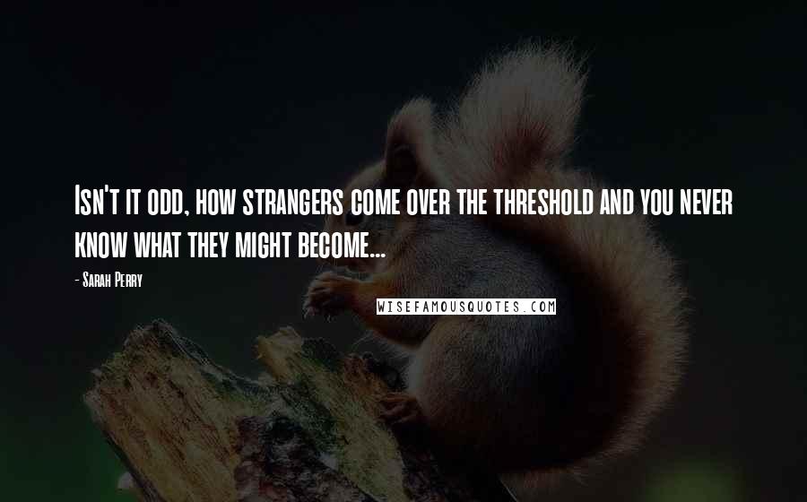 Sarah Perry Quotes: Isn't it odd, how strangers come over the threshold and you never know what they might become...