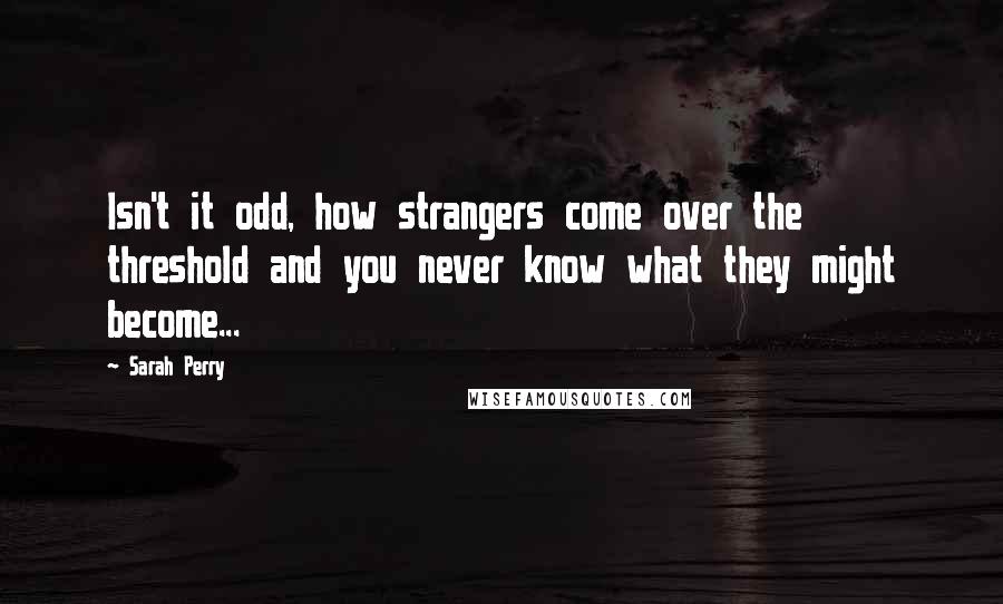 Sarah Perry Quotes: Isn't it odd, how strangers come over the threshold and you never know what they might become...