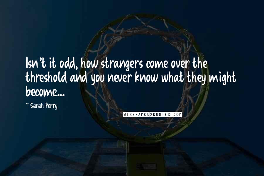 Sarah Perry Quotes: Isn't it odd, how strangers come over the threshold and you never know what they might become...