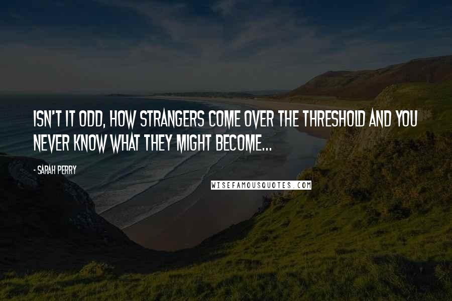 Sarah Perry Quotes: Isn't it odd, how strangers come over the threshold and you never know what they might become...