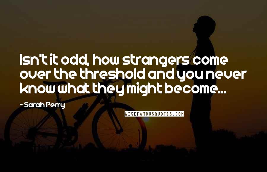 Sarah Perry Quotes: Isn't it odd, how strangers come over the threshold and you never know what they might become...
