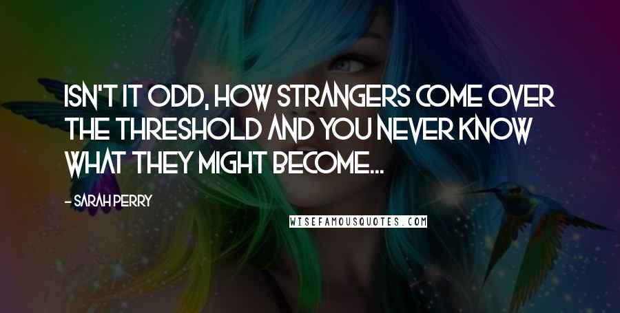 Sarah Perry Quotes: Isn't it odd, how strangers come over the threshold and you never know what they might become...