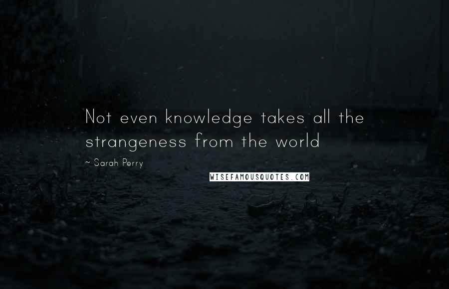 Sarah Perry Quotes: Not even knowledge takes all the strangeness from the world