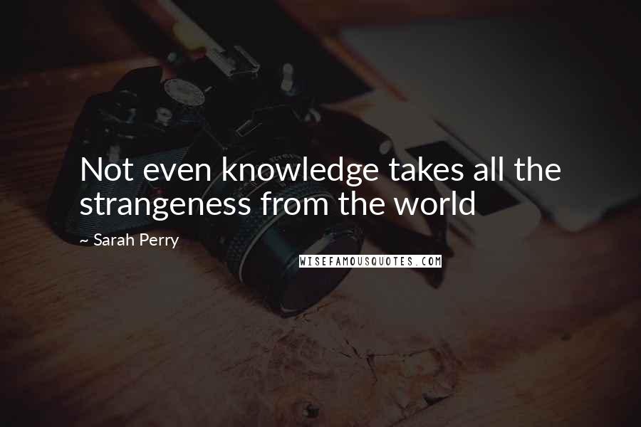 Sarah Perry Quotes: Not even knowledge takes all the strangeness from the world