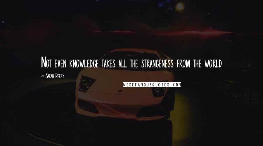 Sarah Perry Quotes: Not even knowledge takes all the strangeness from the world