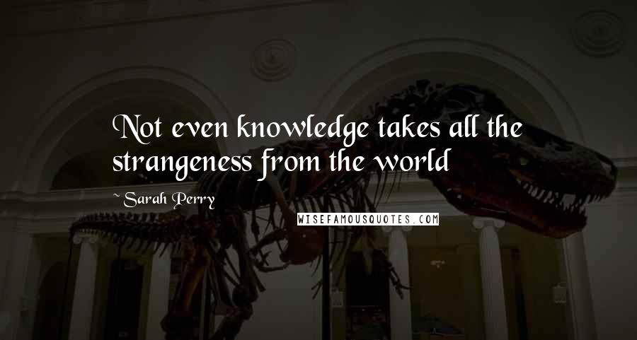 Sarah Perry Quotes: Not even knowledge takes all the strangeness from the world