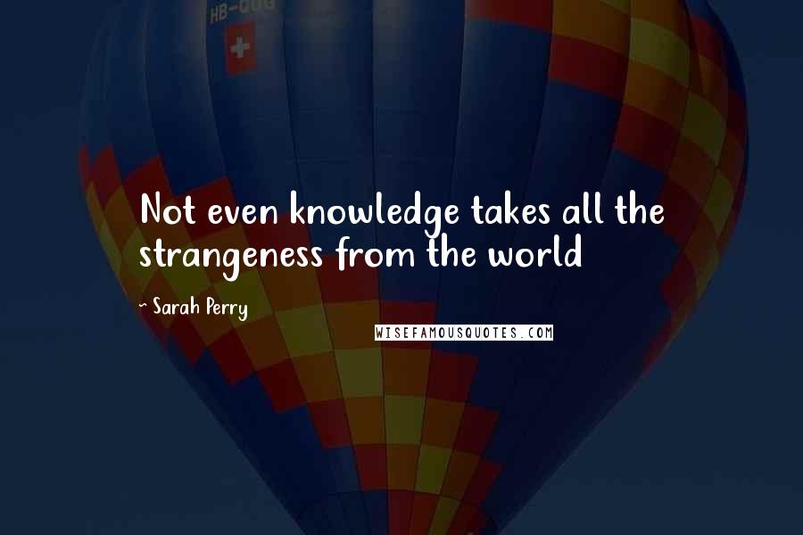 Sarah Perry Quotes: Not even knowledge takes all the strangeness from the world