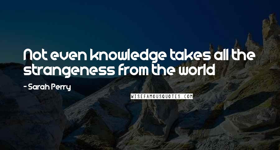 Sarah Perry Quotes: Not even knowledge takes all the strangeness from the world