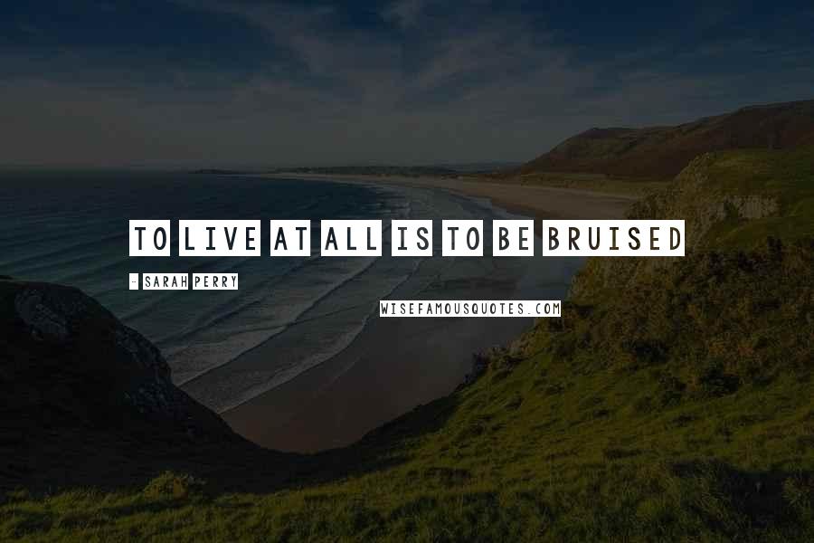 Sarah Perry Quotes: to live at all is to be bruised