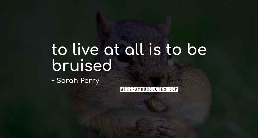 Sarah Perry Quotes: to live at all is to be bruised