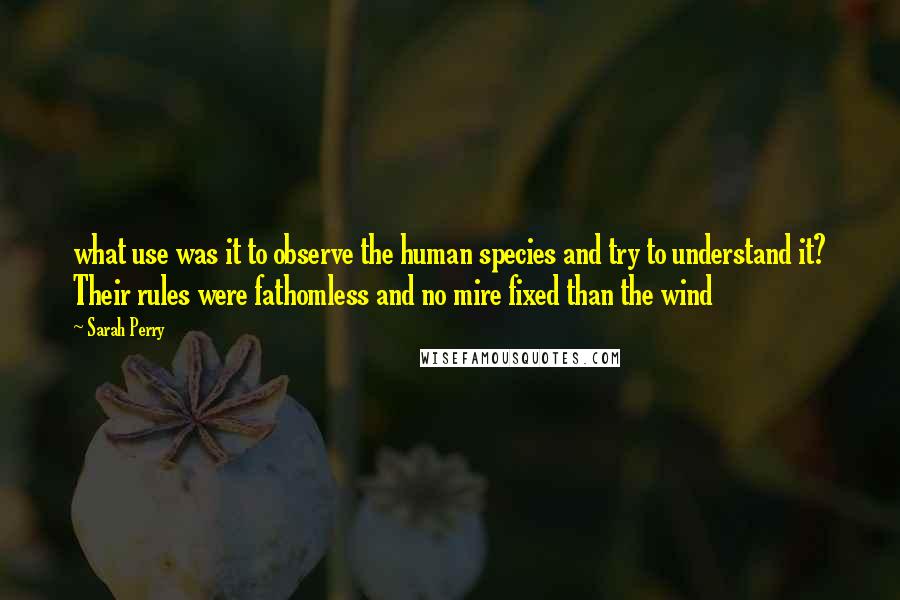 Sarah Perry Quotes: what use was it to observe the human species and try to understand it? Their rules were fathomless and no mire fixed than the wind