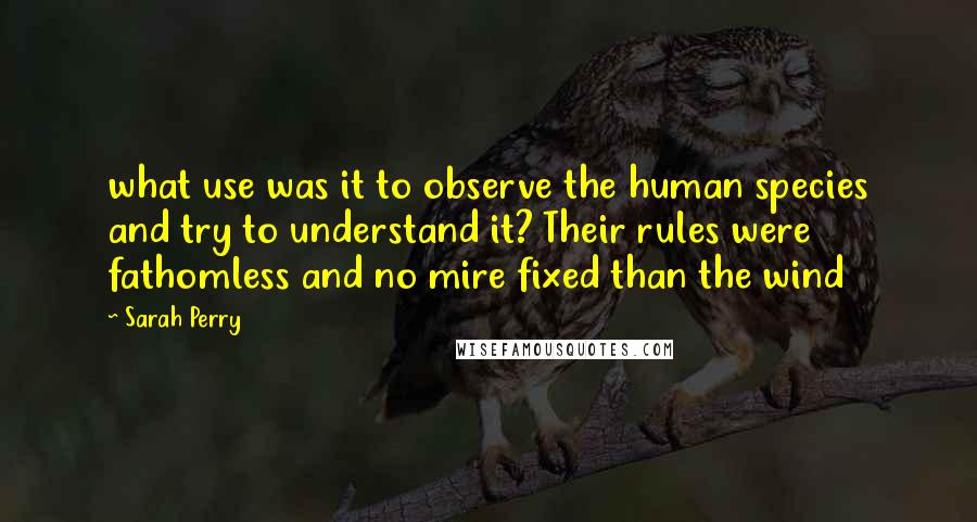 Sarah Perry Quotes: what use was it to observe the human species and try to understand it? Their rules were fathomless and no mire fixed than the wind