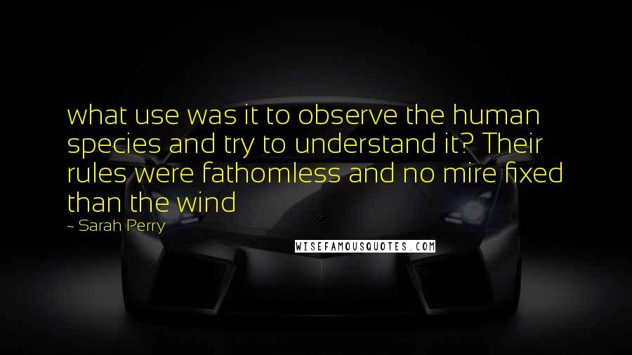 Sarah Perry Quotes: what use was it to observe the human species and try to understand it? Their rules were fathomless and no mire fixed than the wind