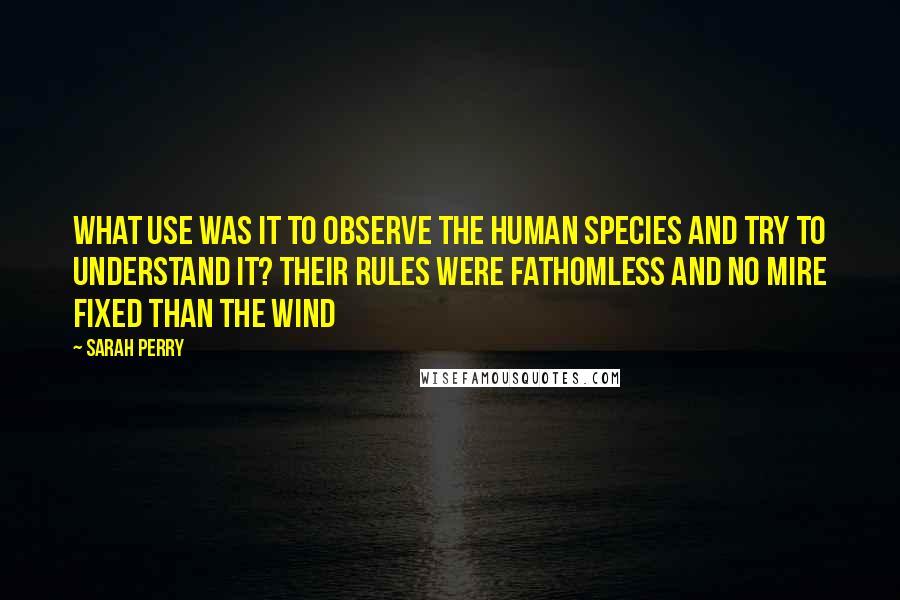 Sarah Perry Quotes: what use was it to observe the human species and try to understand it? Their rules were fathomless and no mire fixed than the wind