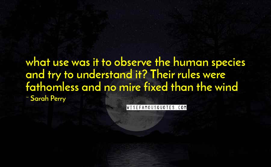Sarah Perry Quotes: what use was it to observe the human species and try to understand it? Their rules were fathomless and no mire fixed than the wind