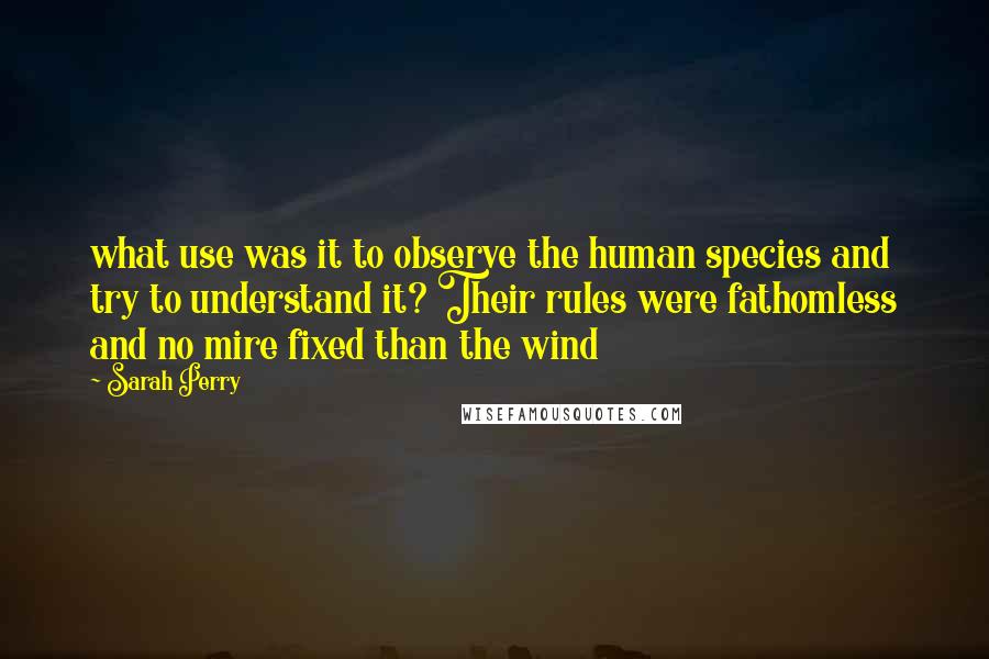 Sarah Perry Quotes: what use was it to observe the human species and try to understand it? Their rules were fathomless and no mire fixed than the wind
