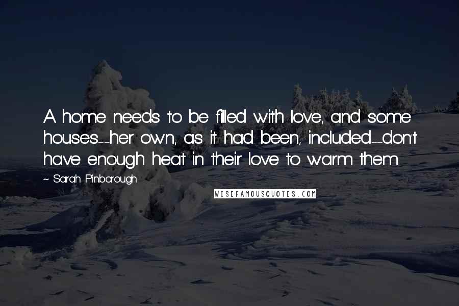 Sarah Pinborough Quotes: A home needs to be filled with love, and some houses--her own, as it had been, included--don't have enough heat in their love to warm them.